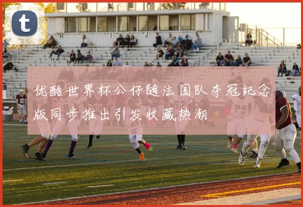 优酷世界杯公仔随法国队夺冠纪念版同步推出引发收藏热潮