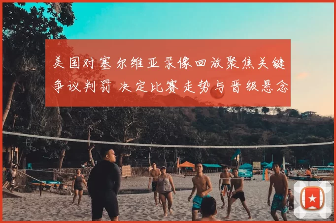 美国对塞尔维亚录像回放聚焦关键争议判罚 决定比赛走势与晋级悬念