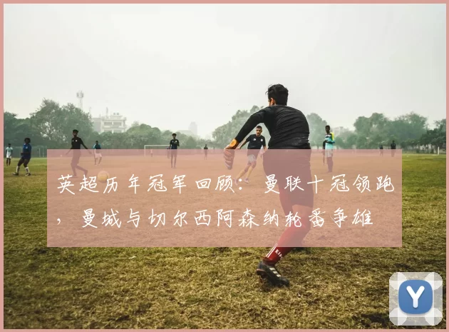 英超历年冠军回顾：曼联十冠领跑，曼城与切尔西阿森纳轮番争雄