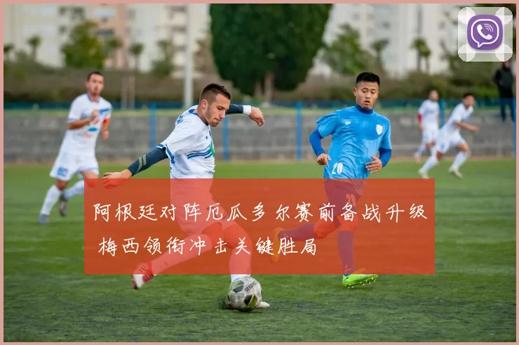 阿根廷对阵厄瓜多尔赛前备战升级 梅西领衔冲击关键胜局