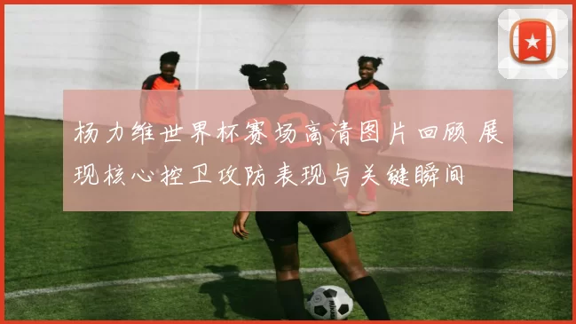 杨力维世界杯赛场高清图片回顾 展现核心控卫攻防表现与关键瞬间