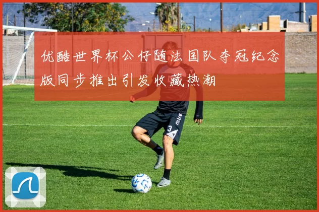优酷世界杯公仔随法国队夺冠纪念版同步推出引发收藏热潮
