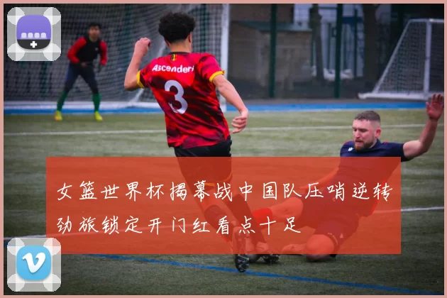 女篮世界杯揭幕战中国队压哨逆转劲旅锁定开门红看点十足