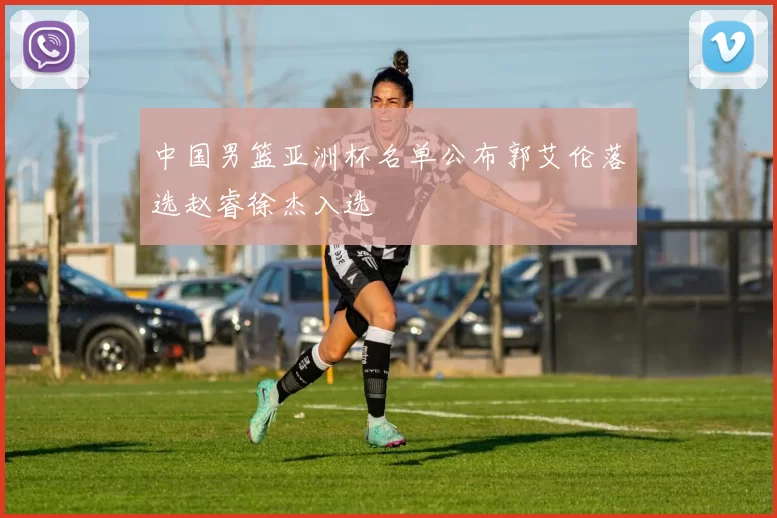 中国男篮亚洲杯名单公布郭艾伦落选赵睿徐杰入选
