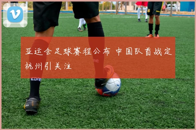亚运会足球赛程公布 中国队首战定杭州引关注