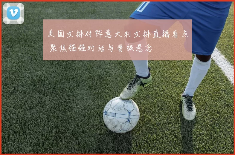 美国女排对阵意大利女排直播看点 聚焦强强对话与晋级悬念