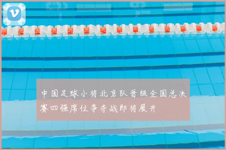 中国足球小将北京队晋级全国总决赛四强席位争夺战即将展开