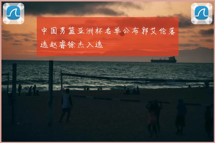 中国男篮亚洲杯名单公布郭艾伦落选赵睿徐杰入选