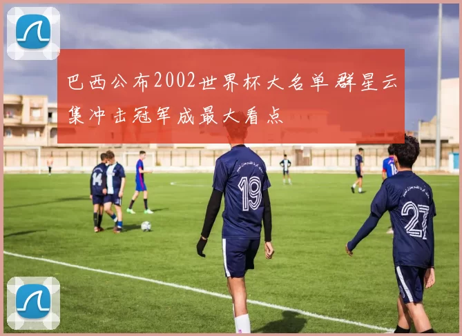 巴西公布2002世界杯大名单 群星云集冲击冠军成最大看点
