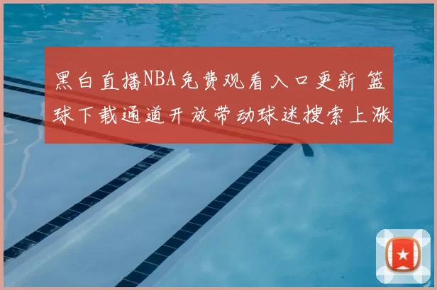 黑白直播NBA免费观看入口更新 篮球下载通道开放带动球迷搜索上涨