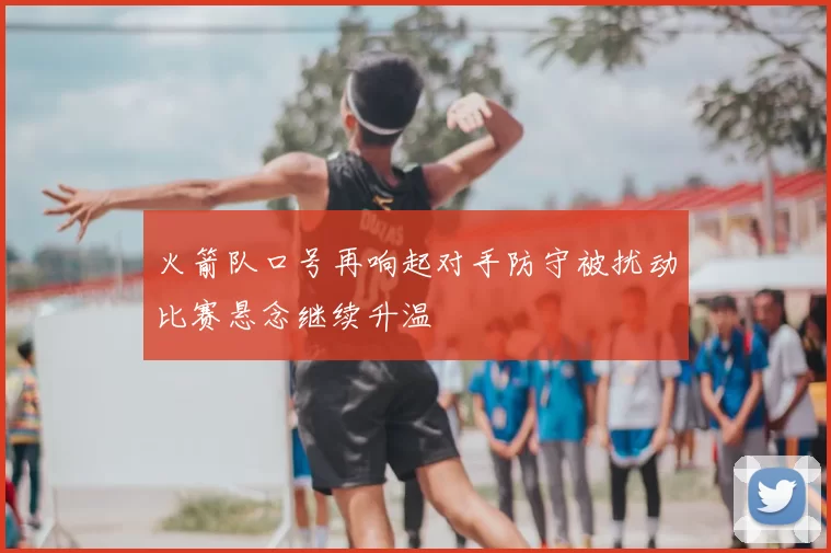 火箭队口号再响起对手防守被扰动比赛悬念继续升温
