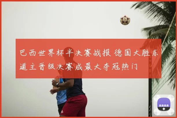 巴西世界杯半决赛战报 德国大胜东道主晋级决赛成最大夺冠热门