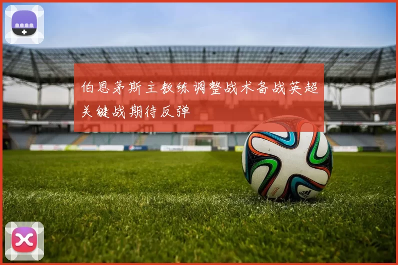 伯恩茅斯主教练调整战术备战英超关键战期待反弹