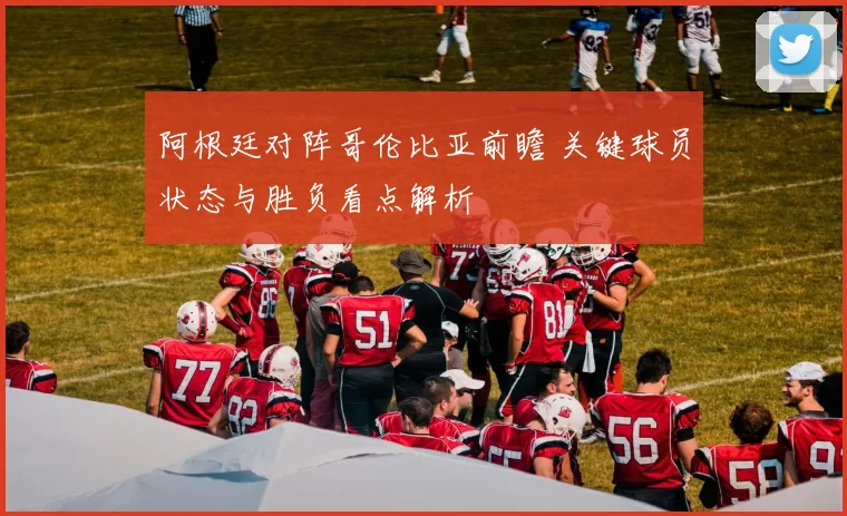 阿根廷对阵哥伦比亚前瞻 关键球员状态与胜负看点解析
