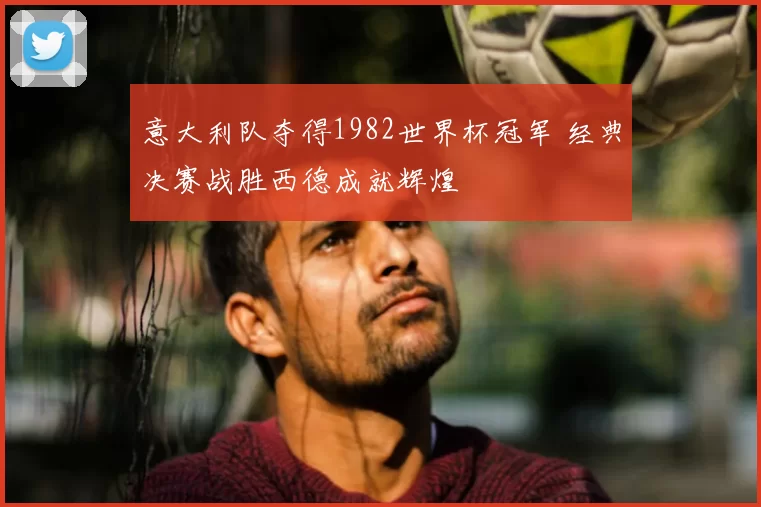 意大利队夺得1982世界杯冠军 经典决赛战胜西德成就辉煌