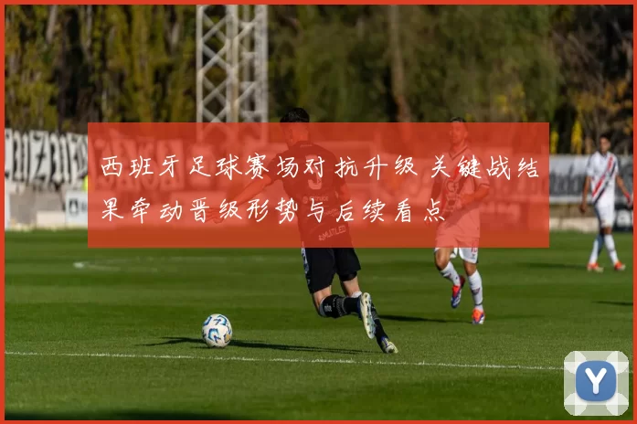 西班牙足球赛场对抗升级 关键战结果牵动晋级形势与后续看点