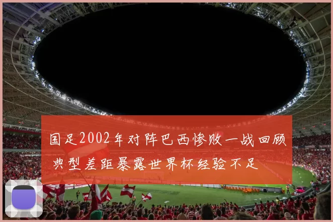 国足2002年对阵巴西惨败一战回顾 典型差距暴露世界杯经验不足