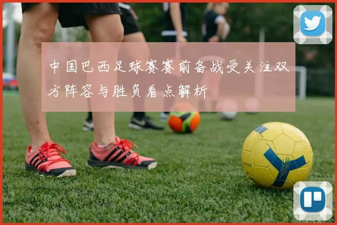 中国巴西足球赛赛前备战受关注双方阵容与胜负看点解析