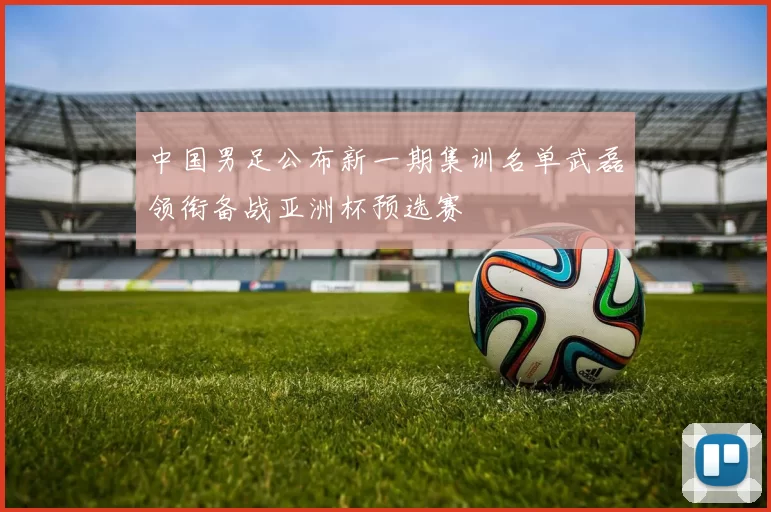 中国男足公布新一期集训名单武磊领衔备战亚洲杯预选赛