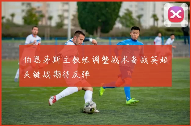 伯恩茅斯主教练调整战术备战英超关键战期待反弹