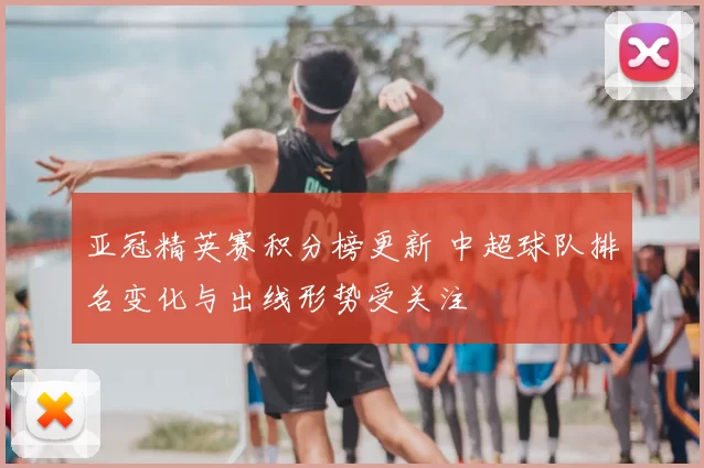 亚冠精英赛积分榜更新 中超球队排名变化与出线形势受关注