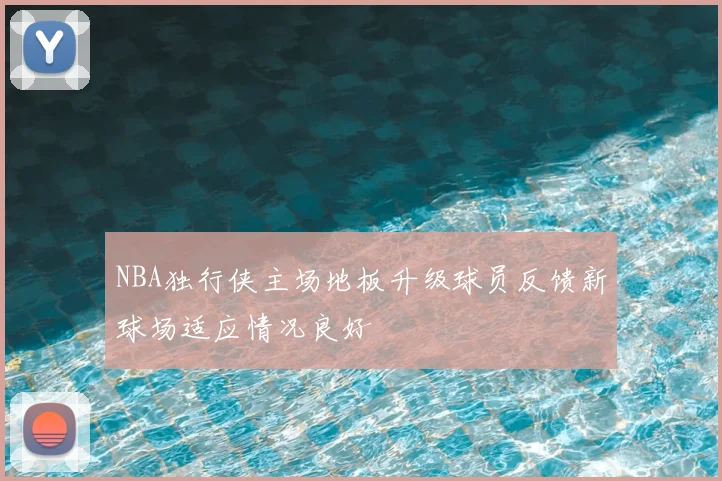 NBA独行侠主场地板升级球员反馈新球场适应情况良好