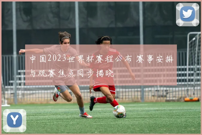 中国2023世界杯赛程公布 赛事安排与观赛焦点同步揭晓
