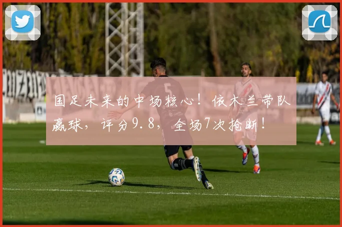 国足未来的中场核心！依木兰带队赢球，评分9.8，全场7次抢断！
