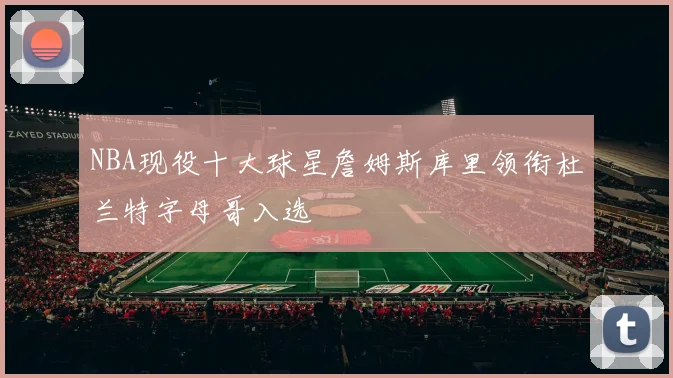NBA现役十大球星詹姆斯库里领衔杜兰特字母哥入选