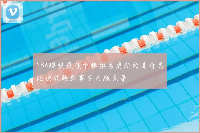 NBA现役最佳中锋排名更新约基奇恩比德领跑新赛季内线竞争